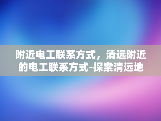 附近电工联系方式，清远附近的电工联系方式-探索清远地区电工服务，寻找附近的专业电工联系方式