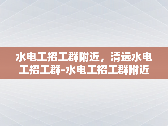 水电工招工群附近，清远水电工招工群-水电工招工群附近，清远水电工招工群