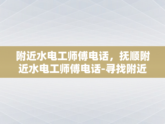 附近水电工师傅电话，抚顺附近水电工师傅电话-寻找附近的水电工师傅，抚顺地区专业服务指南