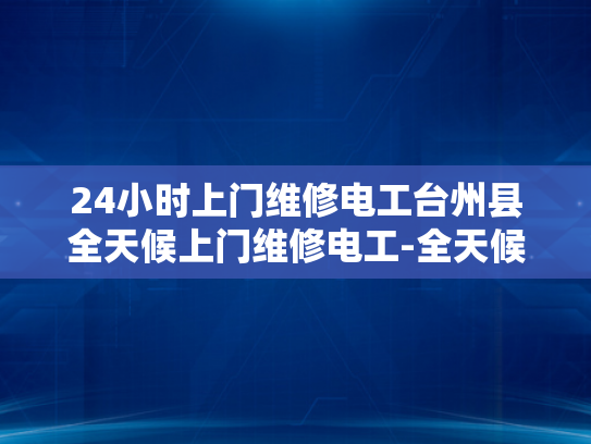 24小时上门维修电工台州县全天候上门维修电工-全天候服务，24小时上门维修电工台州县