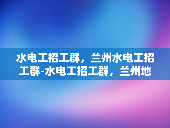 水电工招工群，兰州水电工招工群-水电工招工群，兰州地区水电工招聘新动态