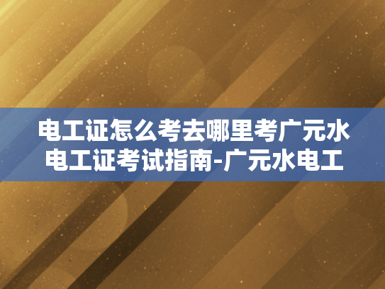 电工证怎么考去哪里考广元水电工证考试指南-广元水电工证考试指南