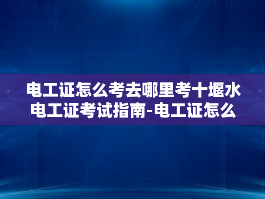 电工证怎么考去哪里考十堰水电工证考试指南-电工证怎么考去哪里考十堰水电工证考试指南