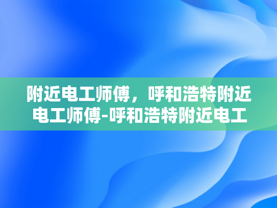 附近电工师傅，呼和浩特附近电工师傅-呼和浩特附近电工师傅的专业技能与服务