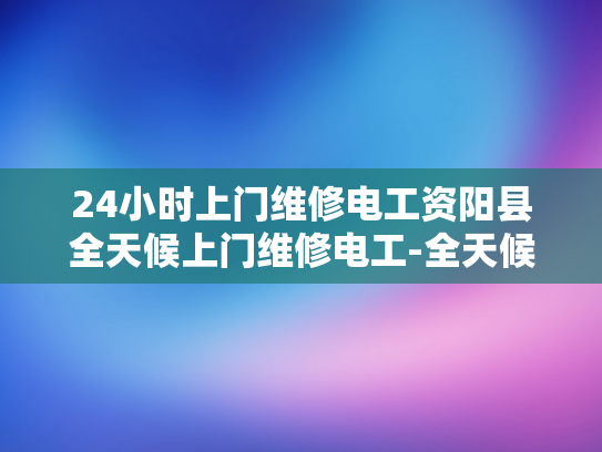 24小时上门维修电工资阳县全天候上门维修电工-全天候服务，24小时上门维修电工