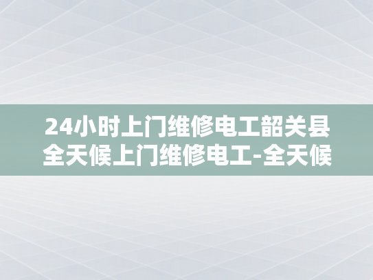 24小时上门维修电工韶关县全天候上门维修电工-全天候服务，韶关县24小时上门维修电工