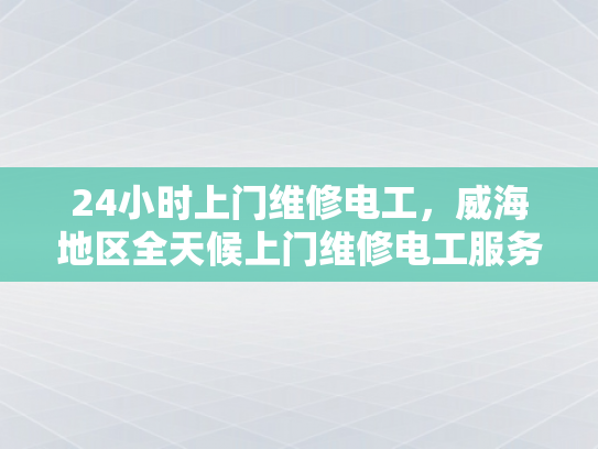 24小时上门维修电工，威海地区全天候上门维修电工服务-全天候24小时上门维修电工服务—威海地区的贴心选择