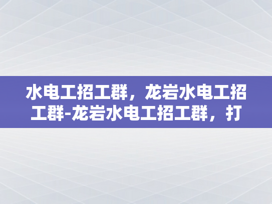 水电工招工群，龙岩水电工招工群-龙岩水电工招工群，打造高效就业平台
