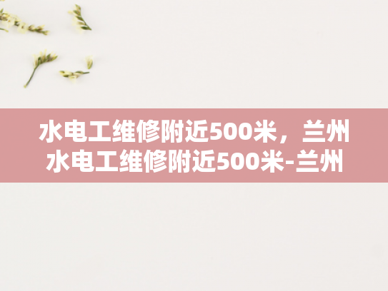水电工维修附近500米，兰州水电工维修附近500米-兰州水电工维修服务—附近500米内，快速响应与专业解决方案