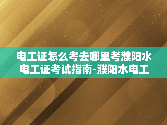 电工证怎么考去哪里考濮阳水电工证考试指南-濮阳水电工证考试指南
