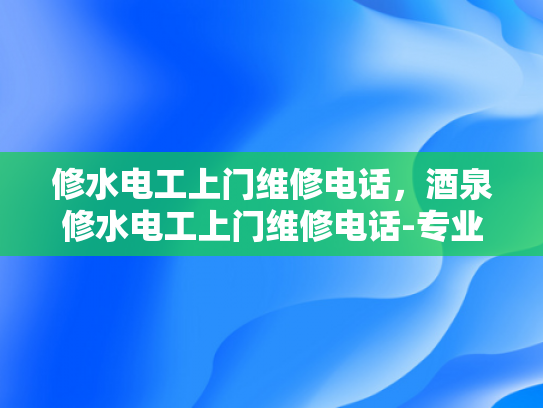 修水电工上门维修电话，酒泉修水电工上门维修电话-专业电工服务，快速响应—修水与酒泉的电工上门维修电话