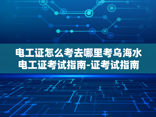 电工证怎么考去哪里考乌海水电工证考试指南-证考试指南，乌海水电工证的考取流程与要点