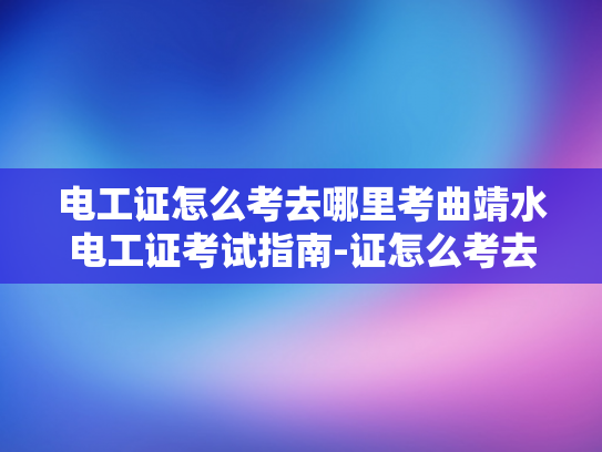 电工证怎么考去哪里考曲靖水电工证考试指南-证怎么考去哪里考曲靖水电工证考试指南
