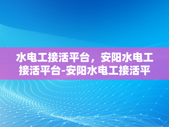 水电工接活平台，安阳水电工接活平台-安阳水电工接活平台，高效匹配与服务升级