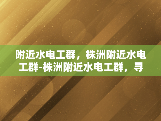 附近水电工群，株洲附近水电工群-株洲附近水电工群，寻找专业水电工的不二之选
