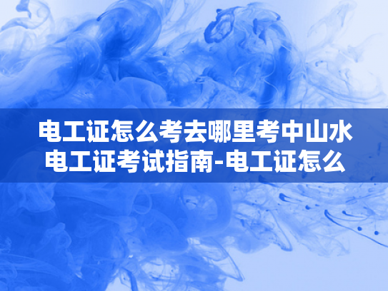 电工证怎么考去哪里考中山水电工证考试指南-电工证怎么考？去哪里考中山水电工证考试指南