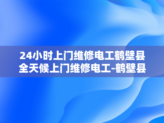 24小时上门维修电工鹤壁县全天候上门维修电工-鹤壁县24小时上门维修电工服务