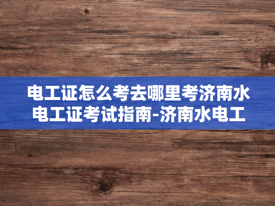 电工证怎么考去哪里考济南水电工证考试指南-济南水电工证考试指南