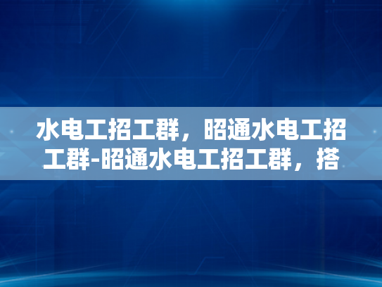 水电工招工群，昭通水电工招工群-昭通水电工招工群，搭建就业桥梁，助力技能人才发展