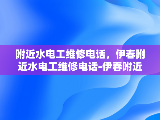 附近水电工维修电话，伊春附近水电工维修电话-伊春附近水电工维修电话指南