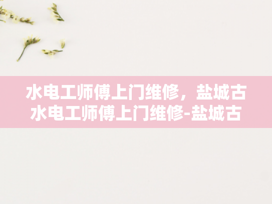 水电工师傅上门维修，盐城古水电工师傅上门维修-盐城古水电工师傅上门维修服务