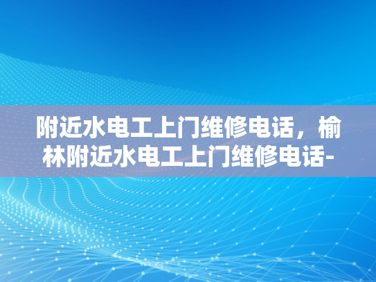 附近水电工上门维修电话，榆林附近水电工上门维修电话-榆林附近水电工上门维修电话，专业服务，快速响应