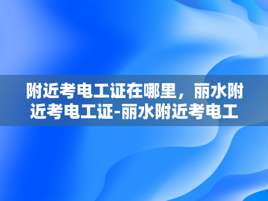 附近考电工证在哪里，丽水附近考电工证-丽水附近考电工证的指南