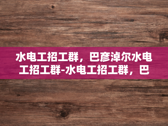 水电工招工群，巴彦淖尔水电工招工群-水电工招工群，巴彦淖尔地区水电工的就业新天地