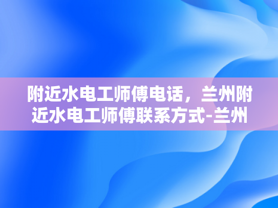 附近水电工师傅电话，兰州附近水电工师傅联系方式-兰州附近水电工师傅联系方式