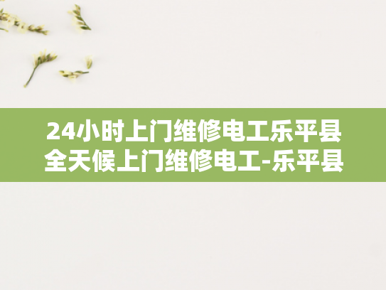 24小时上门维修电工乐平县全天候上门维修电工-乐平县24小时上门维修电工服务