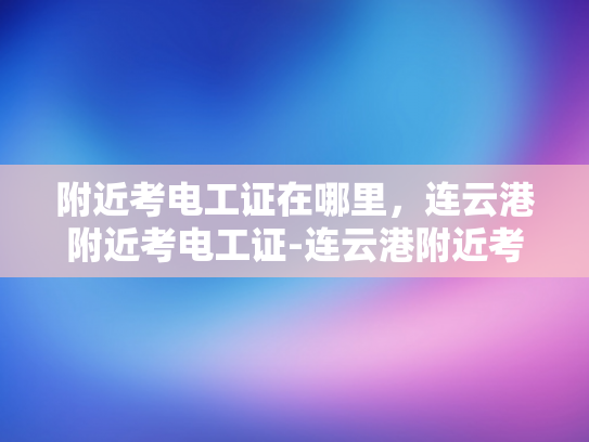 附近考电工证在哪里，连云港附近考电工证-连云港附近考电工证的地点指南