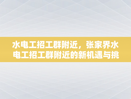 水电工招工群附近，张家界水电工招工群附近的新机遇与挑战-水电工招工群附近，张家界新机遇与挑战