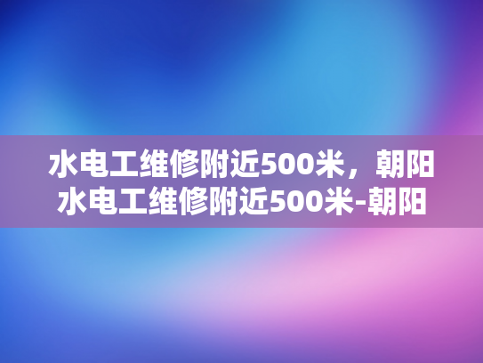 水电工维修附近500米，朝阳水电工维修附近500米-朝阳水电工维修服务，500米范围内的快速响应