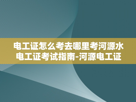 电工证怎么考去哪里考河源水电工证考试指南-河源电工证考试指南—如何准备并成功通过电工证考试