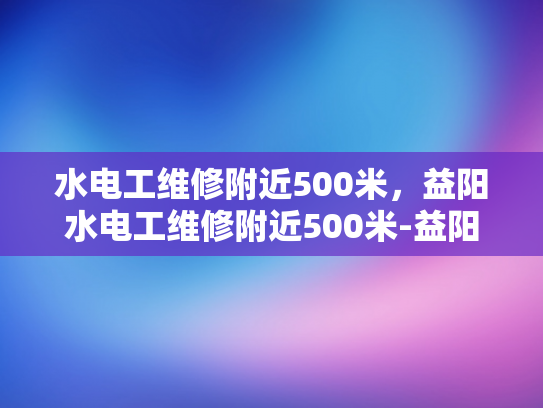 水电工维修附近500米，益阳水电工维修附近500米-益阳水电工维修服务—快速响应，500米范围内提供专业维修