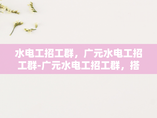 水电工招工群，广元水电工招工群-广元水电工招工群，搭建就业桥梁，助力技能人才发展