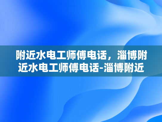 附近水电工师傅电话，淄博附近水电工师傅电话-淄博附近水电工师傅电话，您身边的水电维修专家