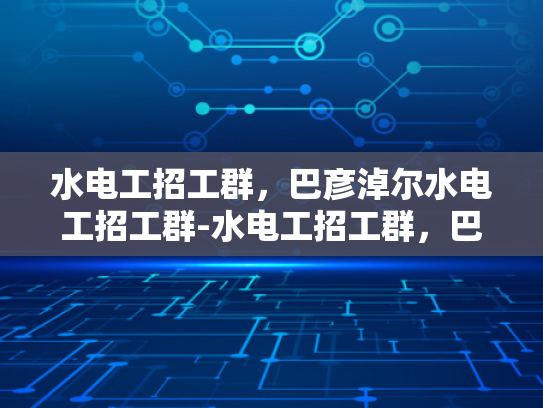 水电工招工群，巴彦淖尔水电工招工群-水电工招工群，巴彦淖尔地区水电工人的就业新天地