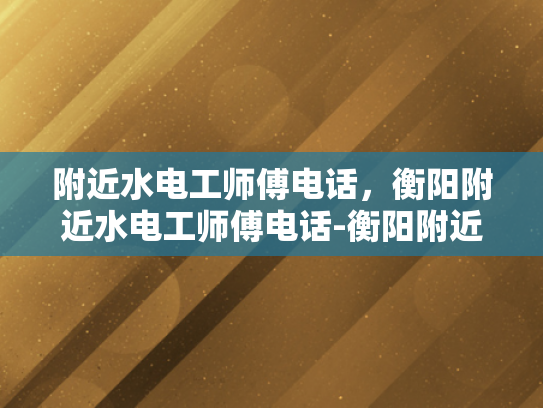 附近水电工师傅电话，衡阳附近水电工师傅电话-衡阳附近水电工师傅电话