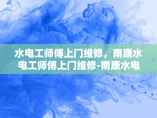 水电工师傅上门维修，南康水电工师傅上门维修-南康水电工师傅上门维修服务