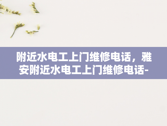 附近水电工上门维修电话，雅安附近水电工上门维修电话-寻找附近的水电工？别担心，这里有一个雅安附近水电工上门维修电话！