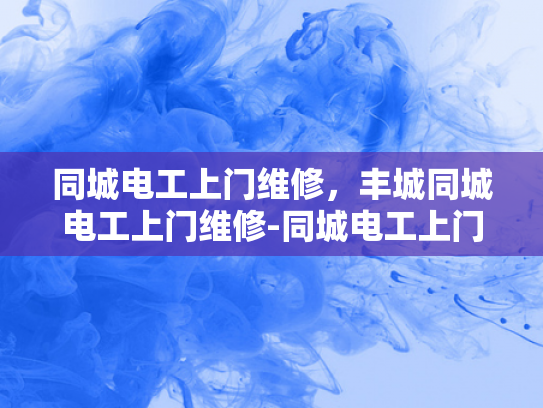 同城电工上门维修，丰城同城电工上门维修-同城电工上门维修服务—丰城地区的专业选择