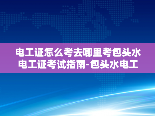 电工证怎么考去哪里考包头水电工证考试指南-包头水电工证考试指南，如何考取电工证书及准备攻略