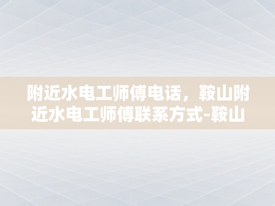 附近水电工师傅电话，鞍山附近水电工师傅联系方式-鞍山附近水电工师傅联系方式