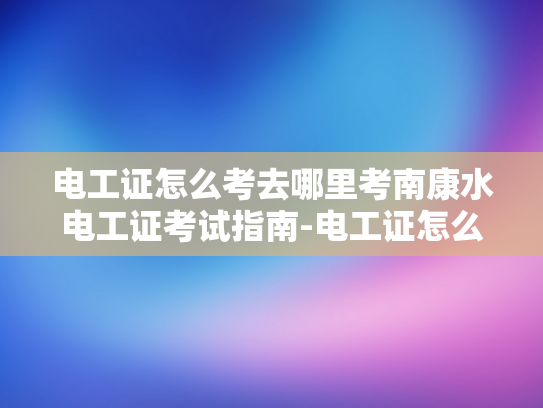 电工证怎么考去哪里考南康水电工证考试指南-电工证怎么考？南康水电工证考试指南