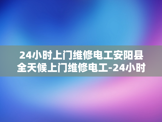 24小时上门维修电工安阳县全天候上门维修电工-24小时上门维修电工—安阳县全天候服务的承诺