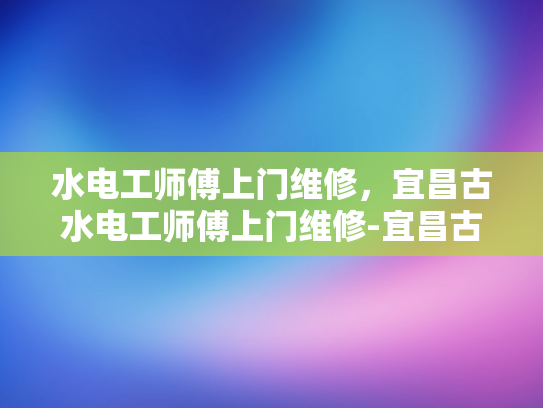 水电工师傅上门维修，宜昌古水电工师傅上门维修-宜昌古水电工师傅上门维修服务