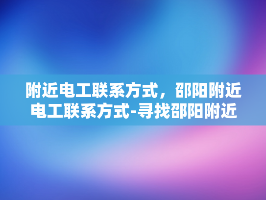 附近电工联系方式，邵阳附近电工联系方式-寻找邵阳附近电工服务？这里有你需要的联系方式！