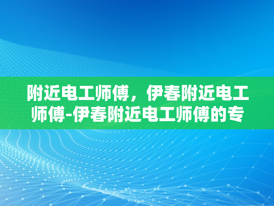 附近电工师傅，伊春附近电工师傅-伊春附近电工师傅的专业服务与质量保证
