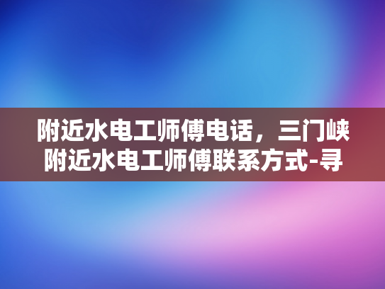 附近水电工师傅电话，三门峡附近水电工师傅联系方式-寻找三门峡附近水电工师傅的实用指南